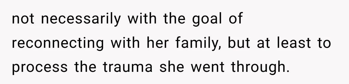 not necessarily with the goal of reconnecting with her family, but at least to process the trauma she went through.