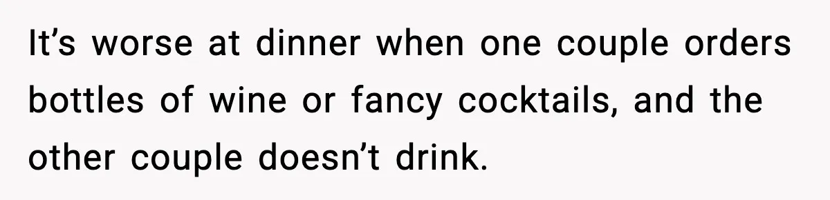 It’s worse at dinner when one couple orders bottles of wine or fancy cocktails, and the other couple doesn’t drink.