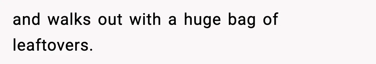 and walks out with a huge bag of leaftovers.