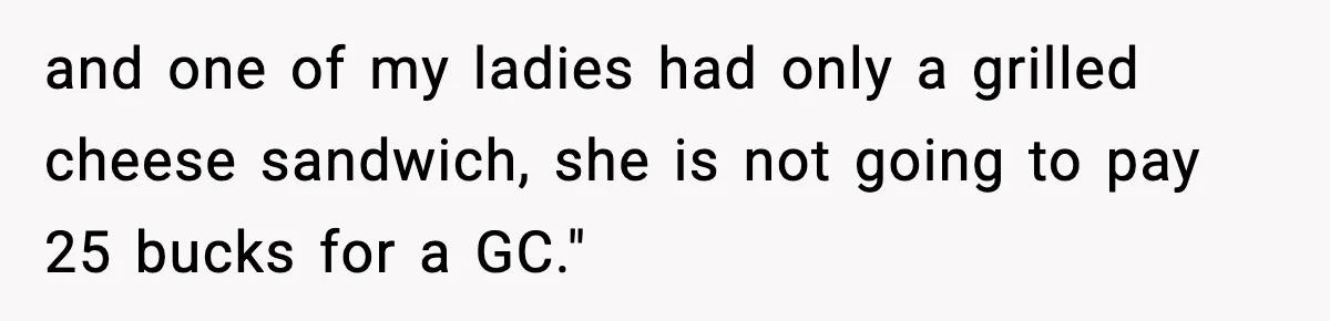 and one of my ladies had only a grilled cheese sandwich, she is not going to pay 25 bucks for a GC."