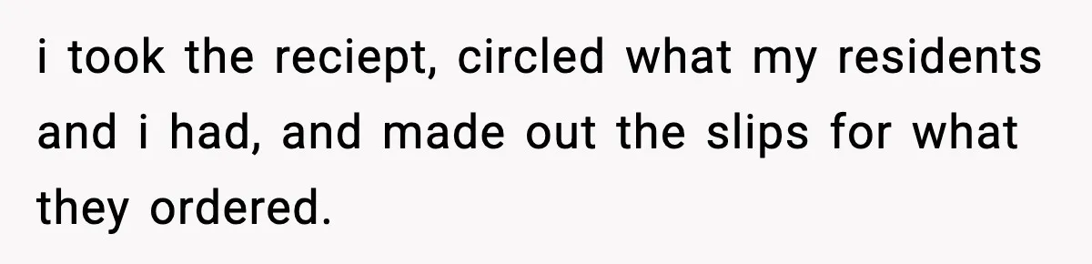 i took the reciept, circled what my residents and i had, and made out the slips for what they ordered.