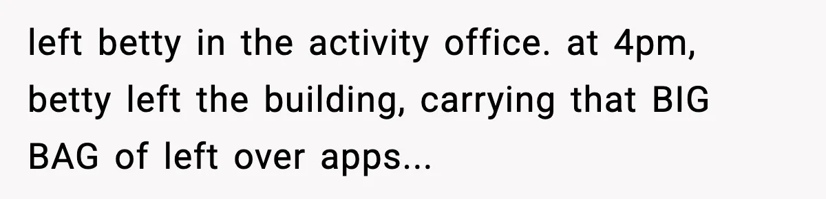 left betty in the activity office. at 4pm, betty left the building, carrying that BIG BAG of left over apps...