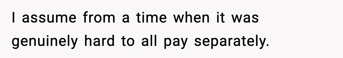 I assume from a time when it was genuinely hard to all pay separately.