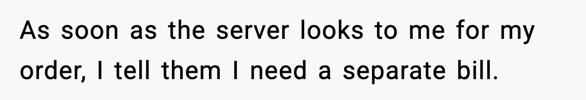 As soon as the server looks to me for my order, I tell them I need a separate bill.