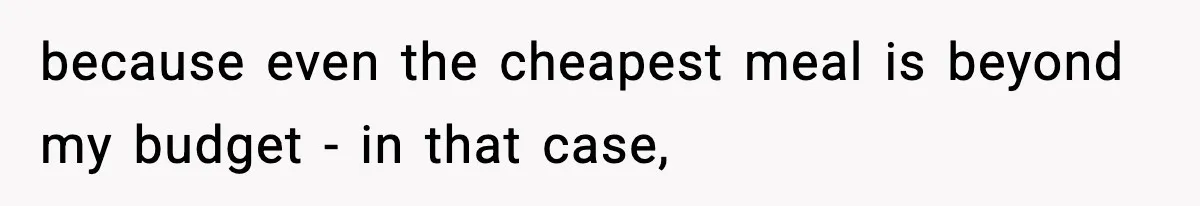 because even the cheapest meal is beyond my budget - in that case,