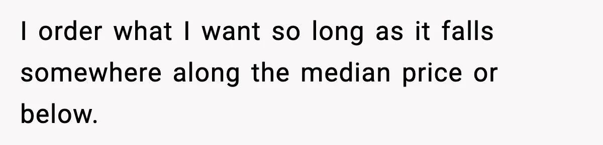 I order what I want so long as it falls somewhere along the median price or below.