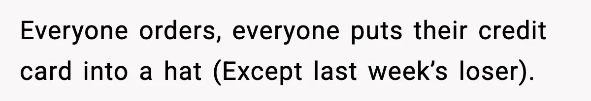 Everyone orders, everyone puts their credit card into a hat (Except last week’s loser).