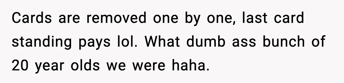 Cards are removed one by one, last card standing pays lol. What dumb ass bunch of 20 year olds we were haha.