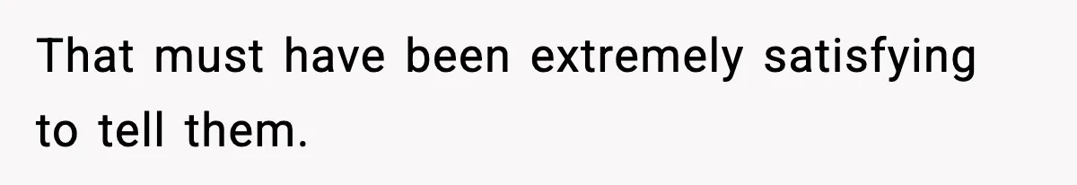That must have been extremely satisfying to tell them.