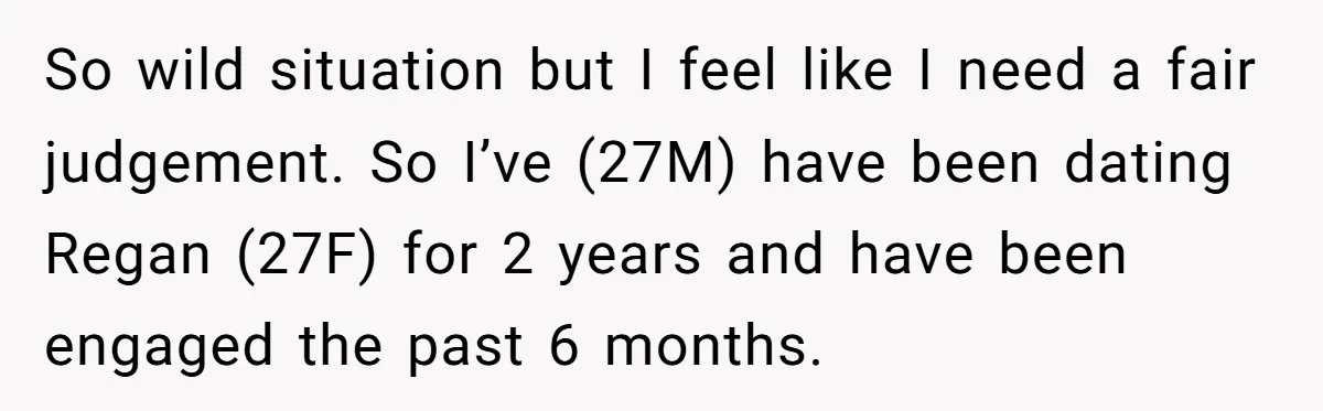 So wild situation but I feel like I need a fair judgement. So I’ve (27M) have been dating Regan (27F) for 2 years and have been engaged the past 6...