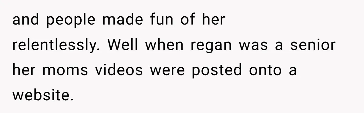 and people made fun of her relentlessly. Well when regan was a senior her moms videos were posted onto a website.