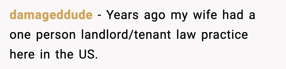 damageddude − Years ago my wife had a one person landlord/tenant law practice here in the US.
