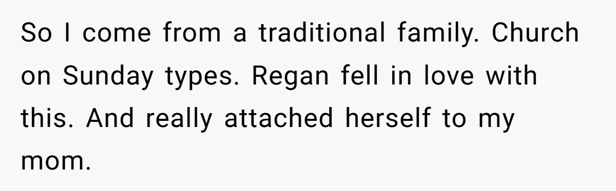 So I come from a traditional family. Church on Sunday types. Regan fell in love with this. And really attached herself to my mom.