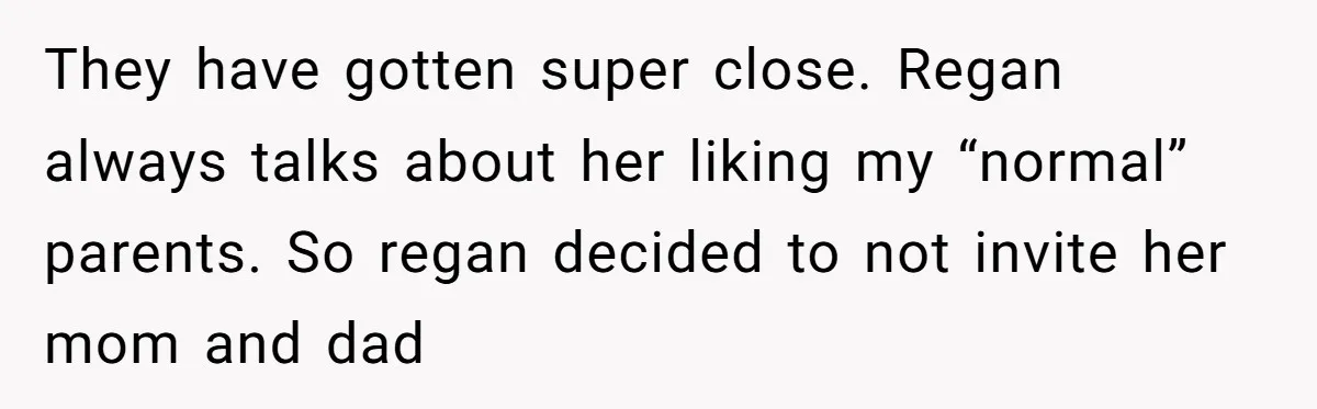 They have gotten super close. Regan always talks about her liking my “normal” parents. So regan decided to not invite her mom and dad