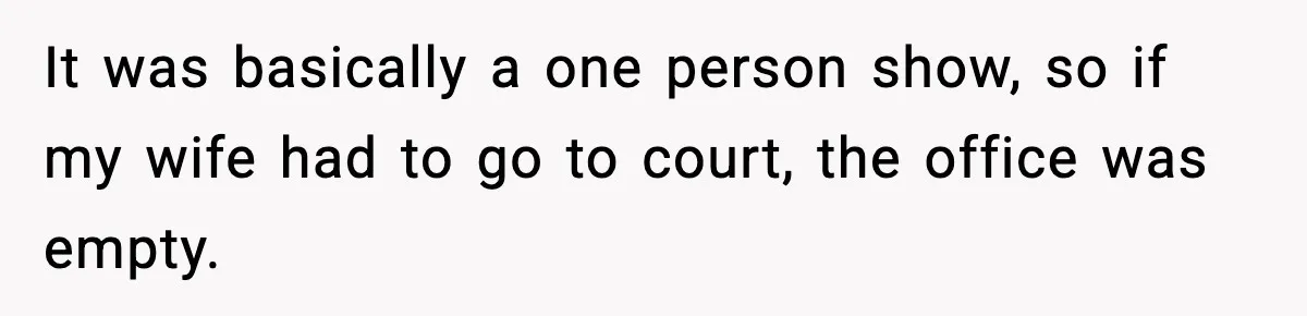 It was basically a one person show, so if my wife had to go to court, the office was empty.