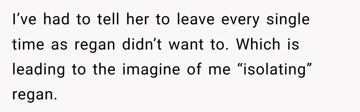 I’ve had to tell her to leave every single time as regan didn’t want to. Which is leading to the imagine of me “isolating” regan.