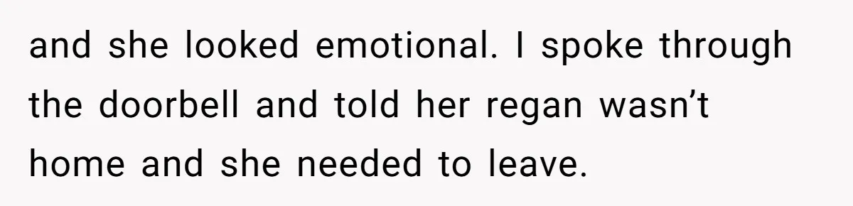 and she looked emotional. I spoke through the doorbell and told her regan wasn’t home and she needed to leave.