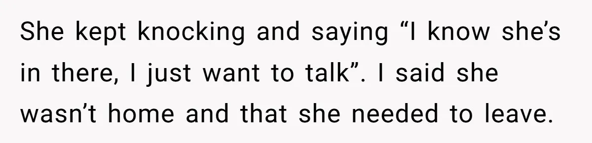 She kept knocking and saying “I know she’s in there, I just want to talk”. I said she wasn’t home and that she needed to leave.
