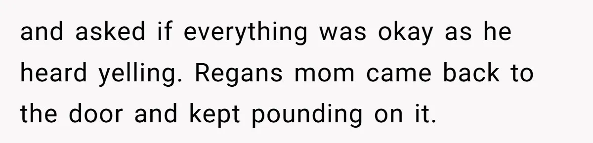 and asked if everything was okay as he heard yelling. Regans mom came back to the door and kept pounding on it.