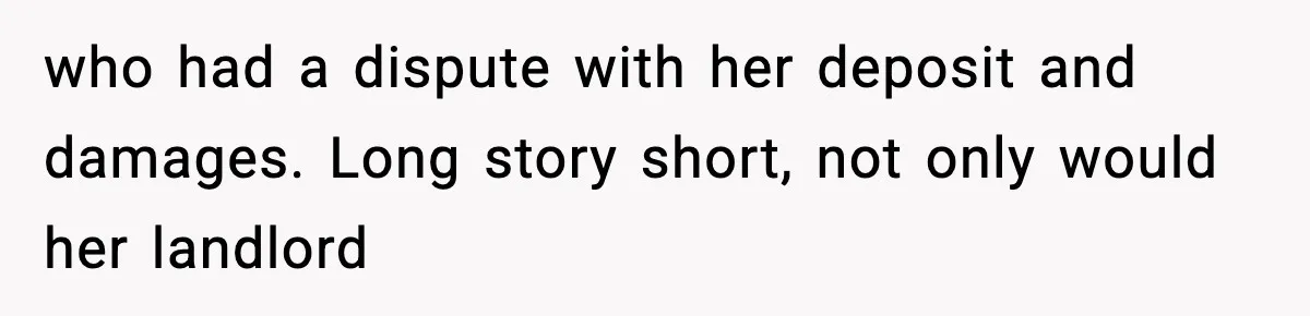 who had a dispute with her deposit and damages. Long story short, not only would her landlord
