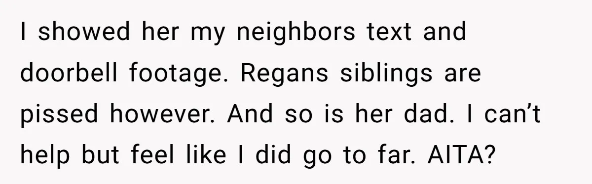 I showed her my neighbors text and doorbell footage. Regans siblings are pissed however. And so is her dad. I can’t help but feel like I did go to far....
