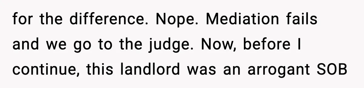for the difference. Nope. Mediation fails and we go to the judge. Now, before I continue, this landlord was an arrogant SOB
