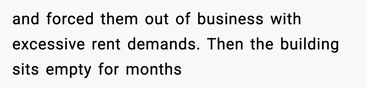 and forced them out of business with excessive rent demands. Then the building sits empty for months