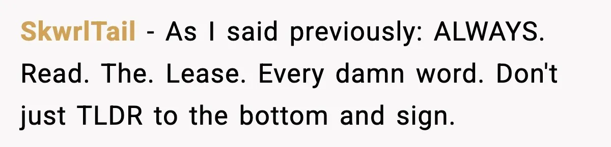 SkwrlTail − As I said previously: ALWAYS. Read. The. Lease. Every damn word. Don't just TLDR to the bottom and sign.