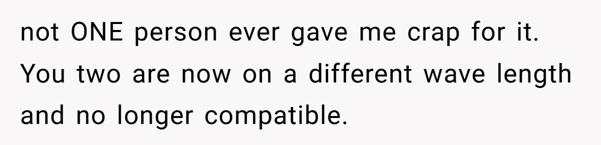 not ONE person ever gave me crap for it. You two are now on a different wave length and no longer compatible.