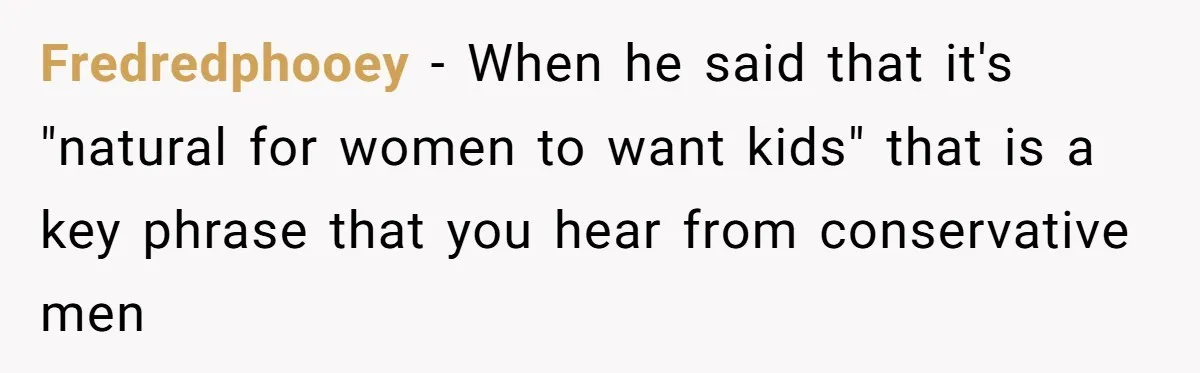Fredredphooey - When he said that it's "natural for women to want kids" that is a key phrase that you hear from conservative men