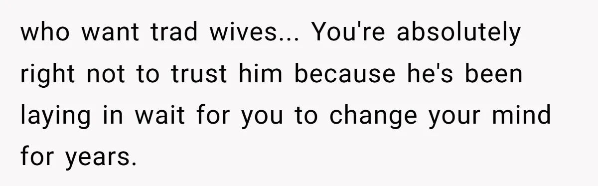 who want trad wives... You're absolutely right not to trust him because he's been laying in wait for you to change your mind for years.