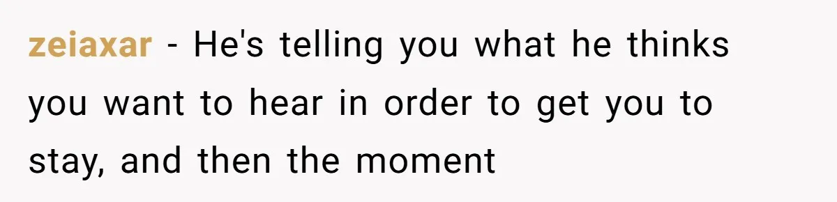 zeiaxar - He's telling you what he thinks you want to hear in order to get you to stay, and then the moment