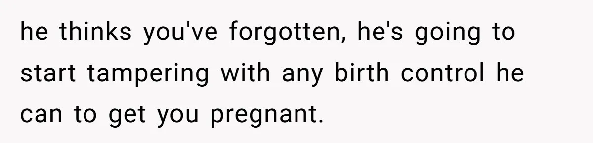 he thinks you've forgotten, he's going to start tampering with any birth control he can to get you pregnant.