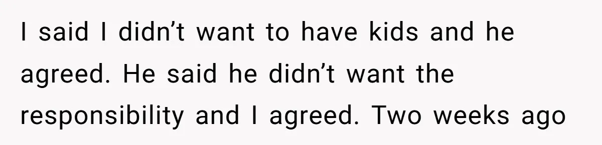 I said I didn’t want to have kids and he agreed. He said he didn’t want the responsibility and I agreed. Two weeks ago