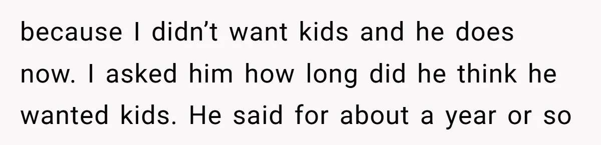 because I didn’t want kids and he does now. I asked him how long did he think he wanted kids. He said for about a year or so