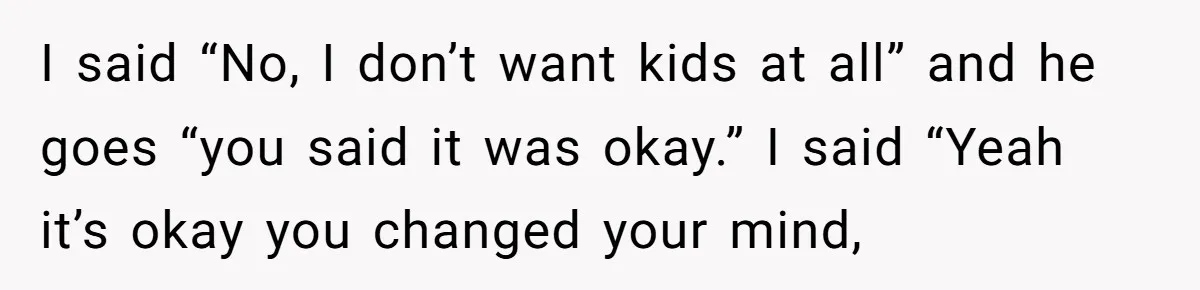 I said “No, I don’t want kids at all” and he goes “you said it was okay.” I said “Yeah it’s okay you changed your mind,