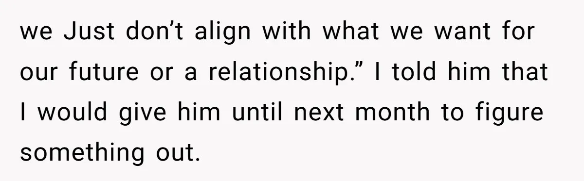 we Just don’t align with what we want for our future or a relationship.” I told him that I would give him until next month to figure something out.