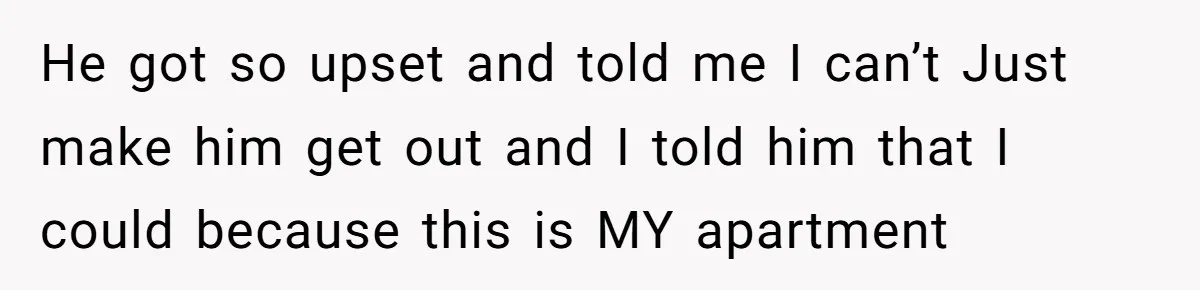 He got so upset and told me I can’t Just make him get out and I told him that I could because this is MY apartment