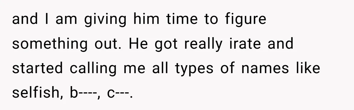 and I am giving him time to figure something out. He got really irate and started calling me all types of names like selfish, b----, c---.