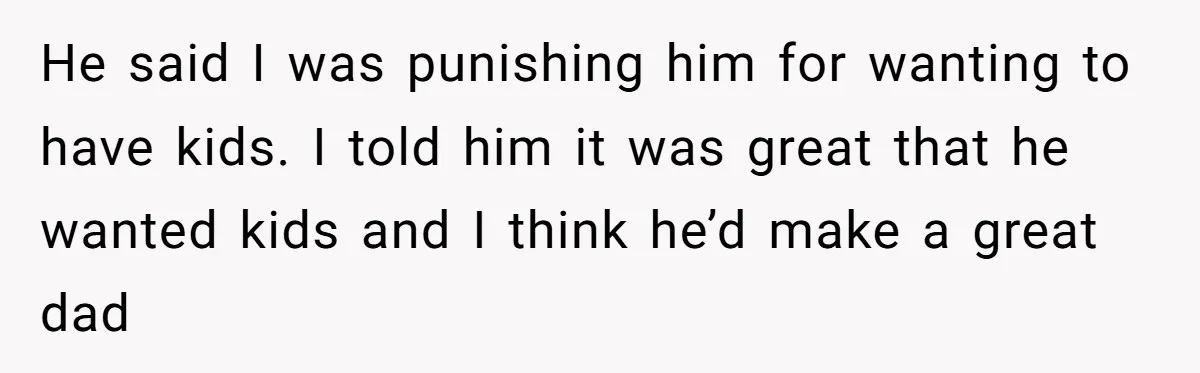 He said I was punishing him for wanting to have kids. I told him it was great that he wanted kids and I think he’d make a great dad