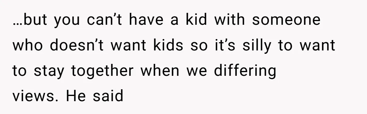 …but you can’t have a kid with someone who doesn’t want kids so it’s silly to want to stay together when we differing views. He said