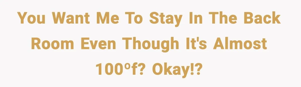 You want me to stay in the back room even though it's almost 100ºf? Okay!?