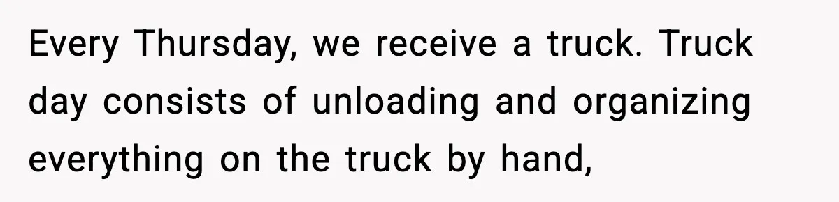 Every Thursday, we receive a truck. Truck day consists of unloading and organizing everything on the truck by hand,