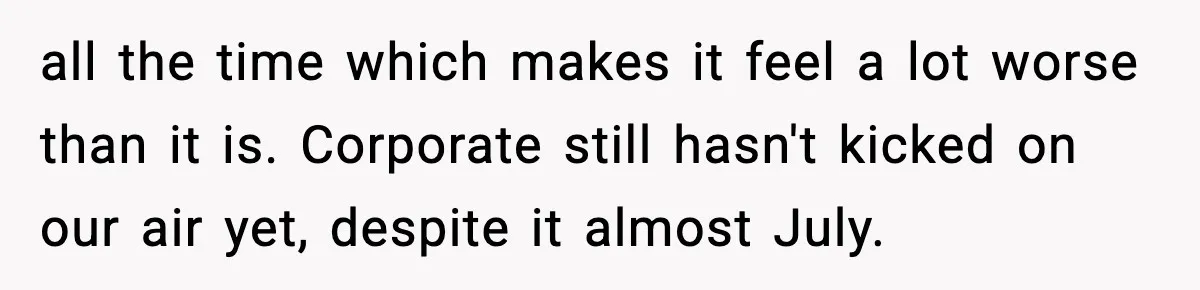 all the time which makes it feel a lot worse than it is. Corporate still hasn't kicked on our air yet, despite it almost July.