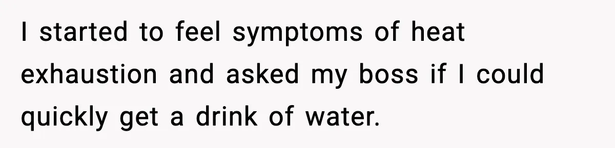 I started to feel symptoms of heat exhaustion and asked my boss if I could quickly get a drink of water.