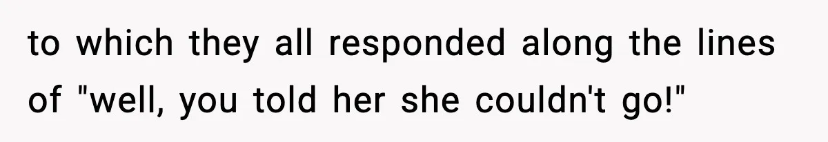 to which they all responded along the lines of "well, you told her she couldn't go!"