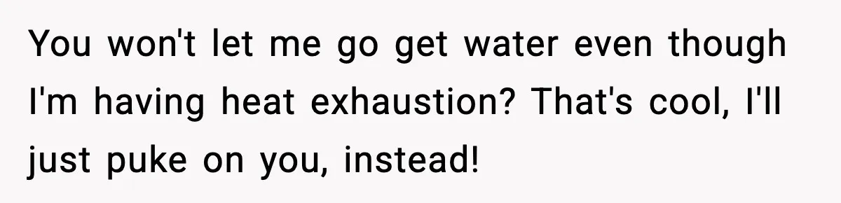 You won't let me go get water even though I'm having heat exhaustion? That's cool, I'll just puke on you, instead!