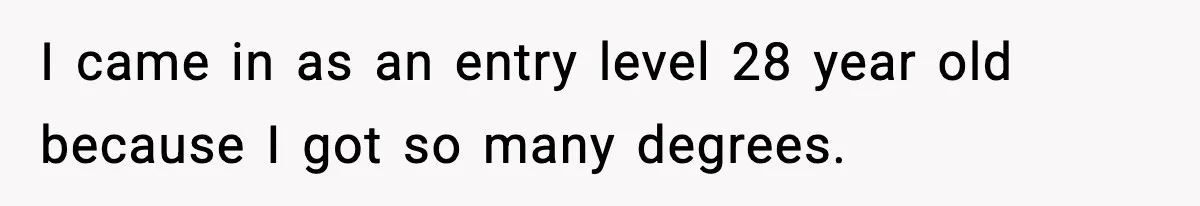 Manager Says “You’ll Never Get 80K Anywhere Else,” Analyst Proves Him Wrong With A 92K Offer In Three Days I came in as an entry level 28 year old because I got so many degrees.