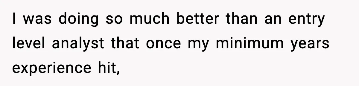 Manager Says “You’ll Never Get 80K Anywhere Else,” Analyst Proves Him Wrong With A 92K Offer In Three Days I was doing so much better than an entry level analyst that once my minimum years experience hit,