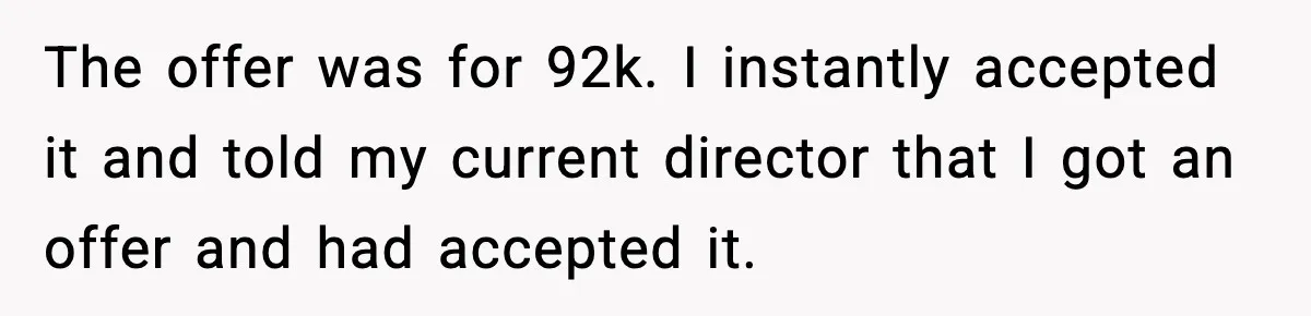 Manager Says “You’ll Never Get 80K Anywhere Else,” Analyst Proves Him Wrong With A 92K Offer In Three Days The offer was for 92k. I instantly accepted it and told my current director that I got an offer and had accepted it.